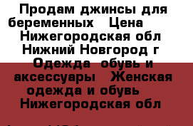 Продам джинсы для беременных › Цена ­ 900 - Нижегородская обл., Нижний Новгород г. Одежда, обувь и аксессуары » Женская одежда и обувь   . Нижегородская обл.